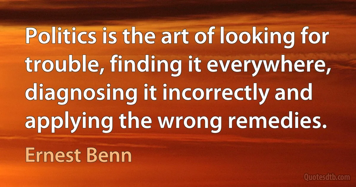 Politics is the art of looking for trouble, finding it everywhere, diagnosing it incorrectly and applying the wrong remedies. (Ernest Benn)