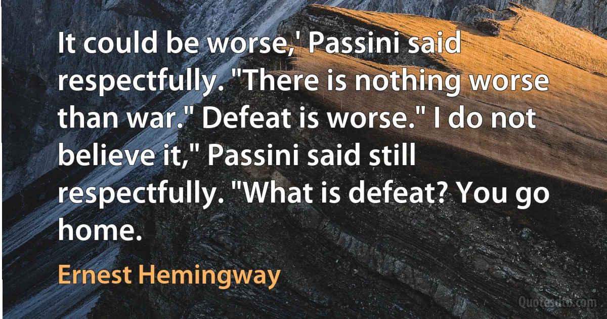 It could be worse,' Passini said respectfully. "There is nothing worse than war." Defeat is worse." I do not believe it," Passini said still respectfully. "What is defeat? You go home. (Ernest Hemingway)