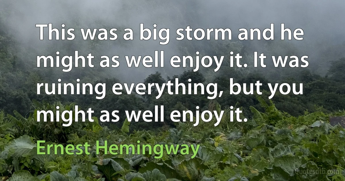 This was a big storm and he might as well enjoy it. It was ruining everything, but you might as well enjoy it. (Ernest Hemingway)