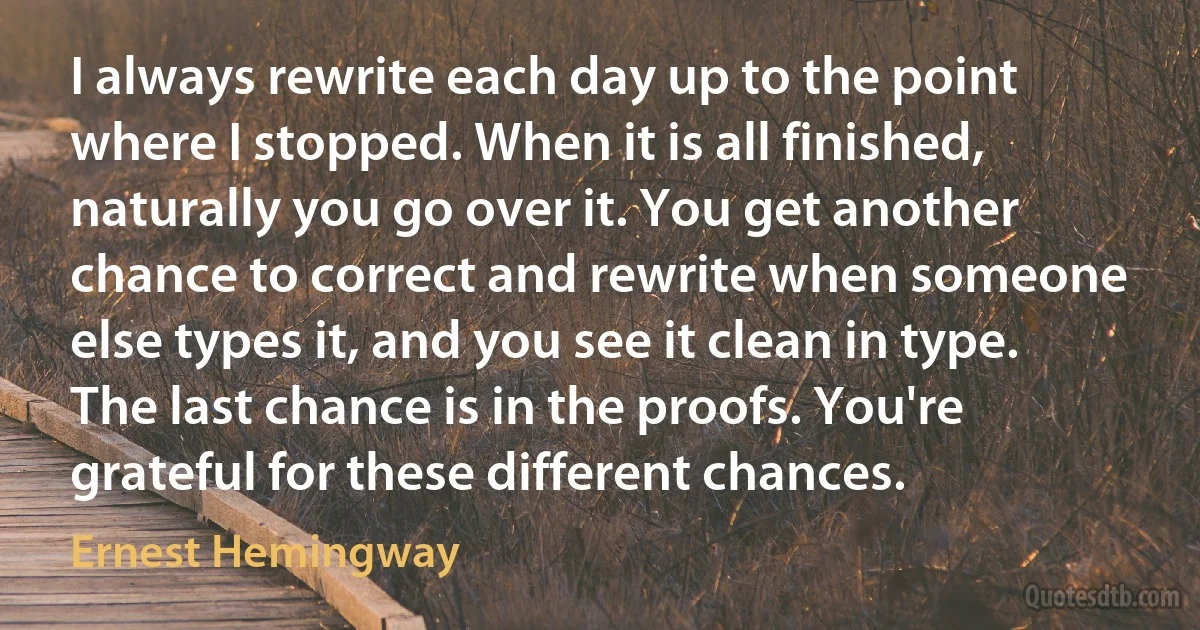 I always rewrite each day up to the point where I stopped. When it is all finished, naturally you go over it. You get another chance to correct and rewrite when someone else types it, and you see it clean in type. The last chance is in the proofs. You're grateful for these different chances. (Ernest Hemingway)