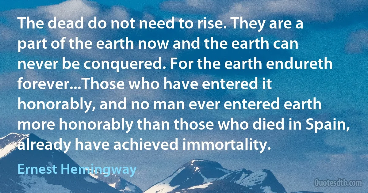 The dead do not need to rise. They are a part of the earth now and the earth can never be conquered. For the earth endureth forever...Those who have entered it honorably, and no man ever entered earth more honorably than those who died in Spain, already have achieved immortality. (Ernest Hemingway)