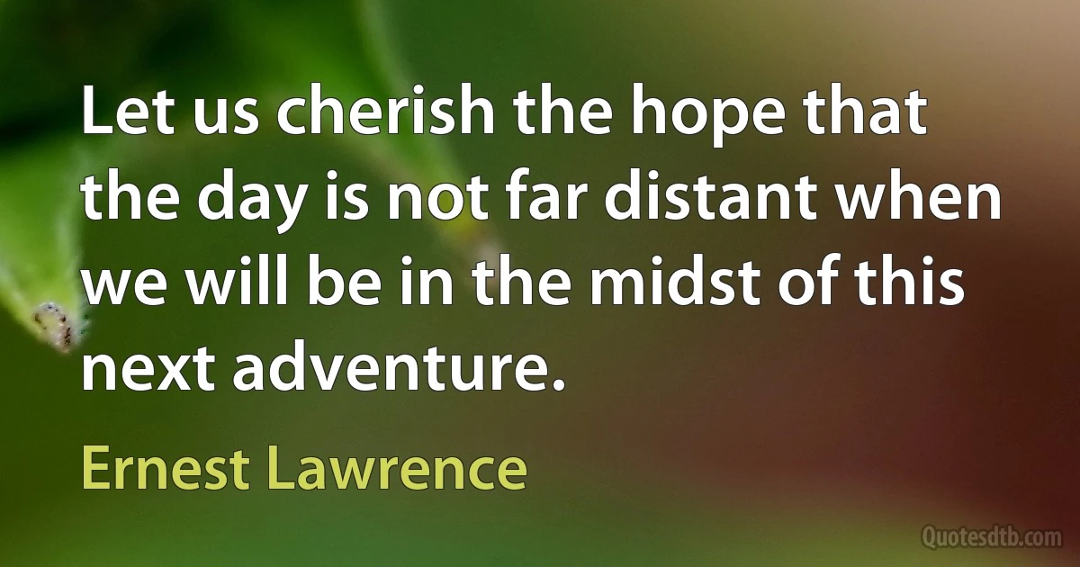 Let us cherish the hope that the day is not far distant when we will be in the midst of this next adventure. (Ernest Lawrence)