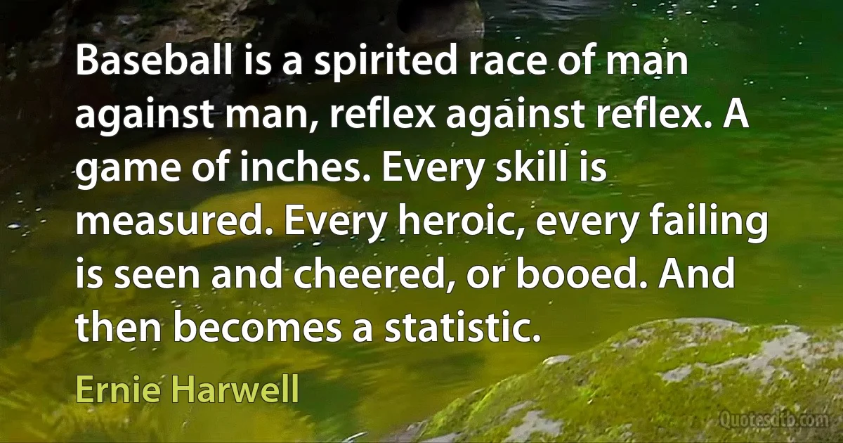 Baseball is a spirited race of man against man, reflex against reflex. A game of inches. Every skill is measured. Every heroic, every failing is seen and cheered, or booed. And then becomes a statistic. (Ernie Harwell)