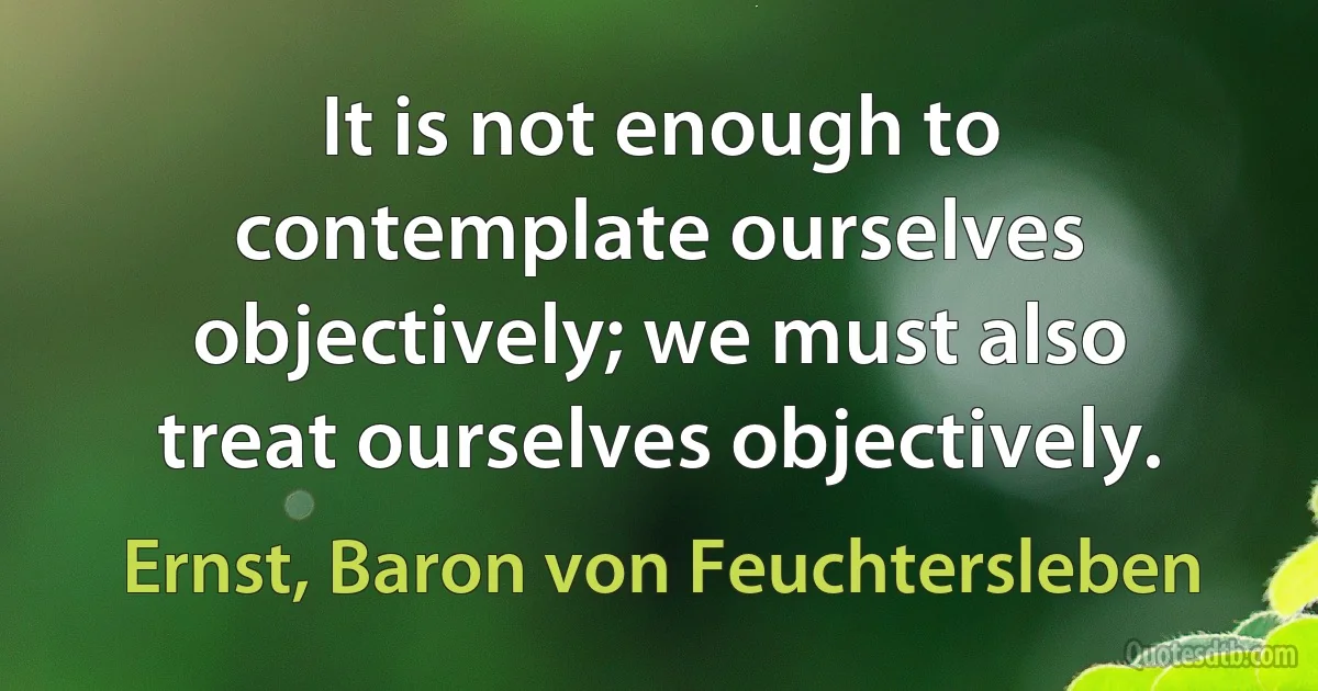 It is not enough to contemplate ourselves objectively; we must also treat ourselves objectively. (Ernst, Baron von Feuchtersleben)