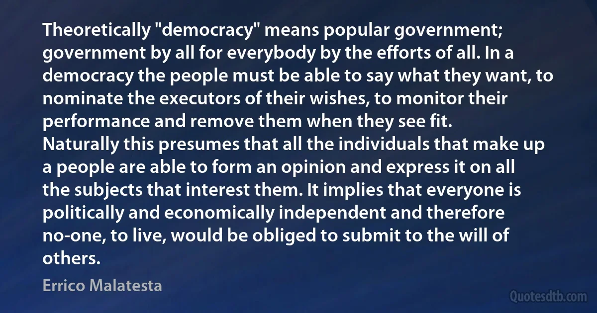 Theoretically "democracy" means popular government; government by all for everybody by the efforts of all. In a democracy the people must be able to say what they want, to nominate the executors of their wishes, to monitor their performance and remove them when they see fit.
Naturally this presumes that all the individuals that make up a people are able to form an opinion and express it on all the subjects that interest them. It implies that everyone is politically and economically independent and therefore no-one, to live, would be obliged to submit to the will of others. (Errico Malatesta)