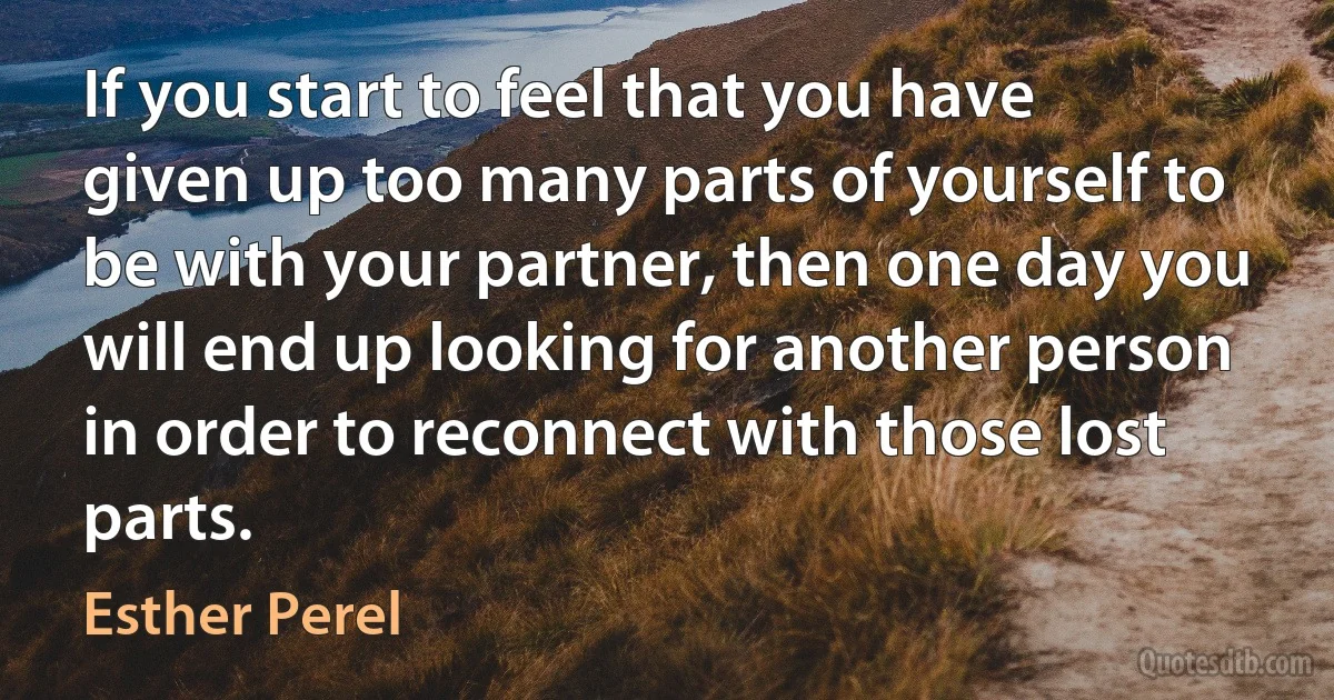 If you start to feel that you have given up too many parts of yourself to be with your partner, then one day you will end up looking for another person in order to reconnect with those lost parts. (Esther Perel)