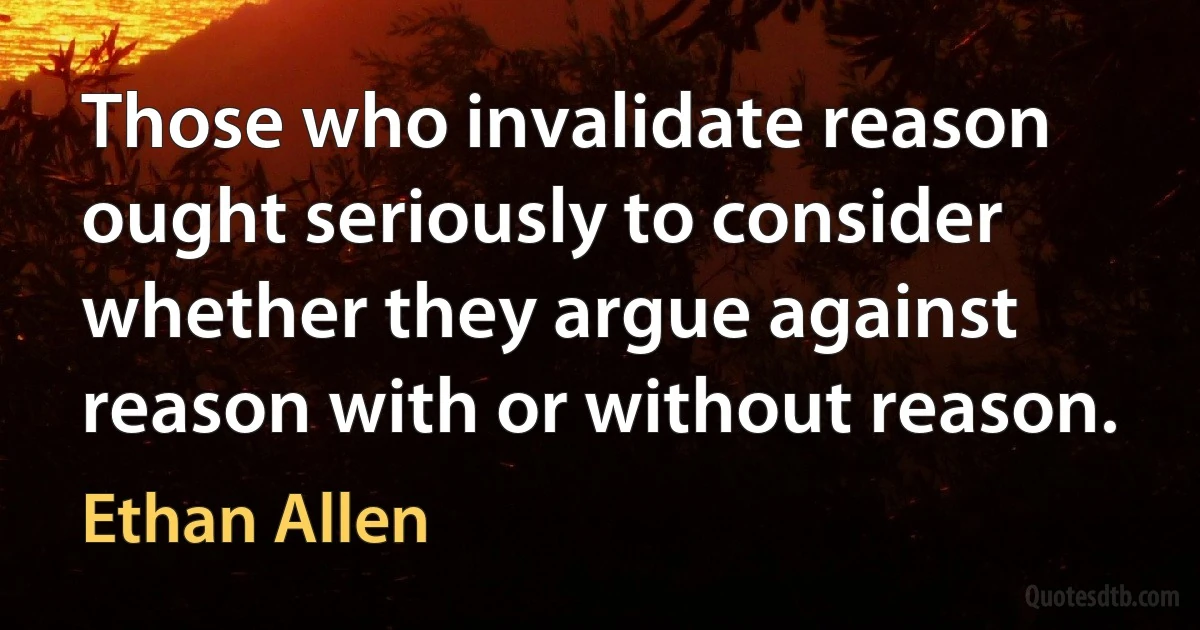 Those who invalidate reason ought seriously to consider whether they argue against reason with or without reason. (Ethan Allen)