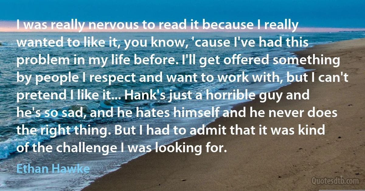 I was really nervous to read it because I really wanted to like it, you know, 'cause I've had this problem in my life before. I'll get offered something by people I respect and want to work with, but I can't pretend I like it... Hank's just a horrible guy and he's so sad, and he hates himself and he never does the right thing. But I had to admit that it was kind of the challenge I was looking for. (Ethan Hawke)