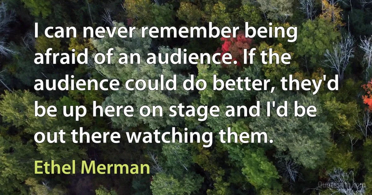 I can never remember being afraid of an audience. If the audience could do better, they'd be up here on stage and I'd be out there watching them. (Ethel Merman)