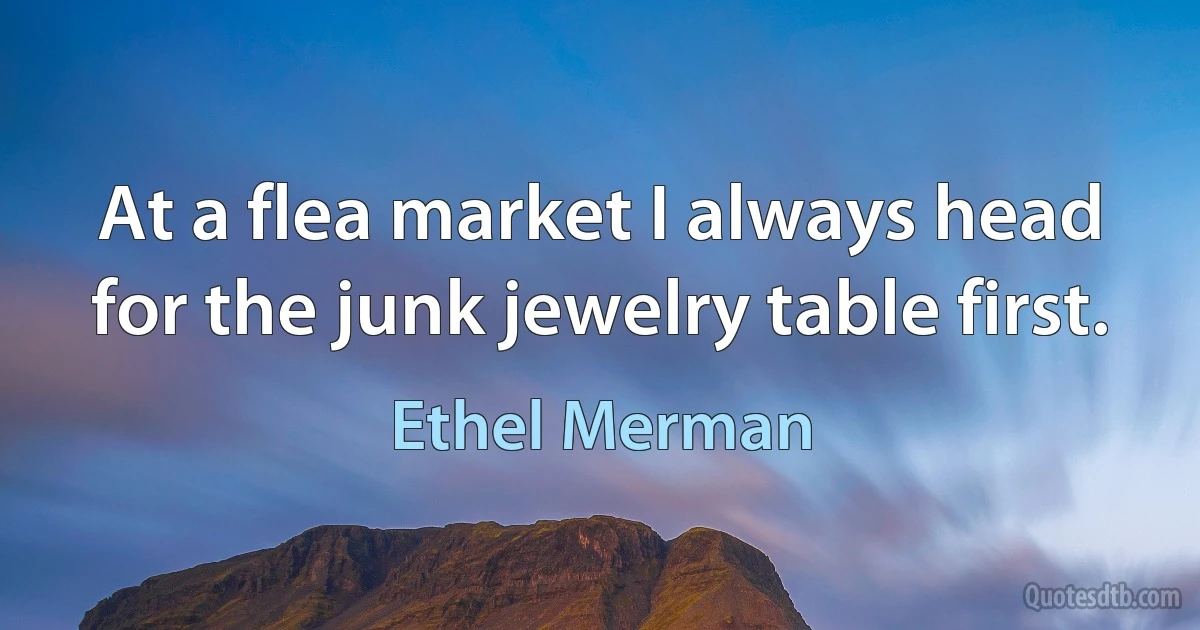 At a flea market I always head for the junk jewelry table first. (Ethel Merman)