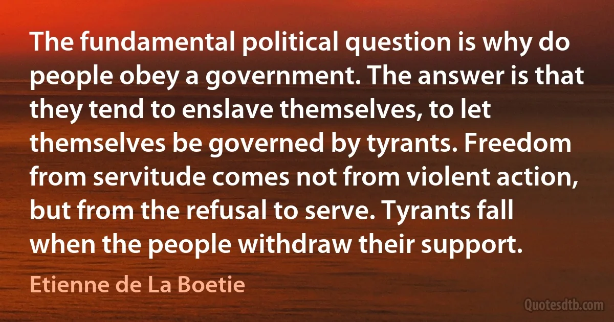 The fundamental political question is why do people obey a government. The answer is that they tend to enslave themselves, to let themselves be governed by tyrants. Freedom from servitude comes not from violent action, but from the refusal to serve. Tyrants fall when the people withdraw their support. (Etienne de La Boetie)