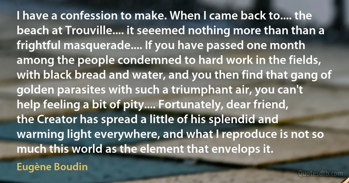 I have a confession to make. When I came back to.... the beach at Trouville.... it seeemed nothing more than than a frightful masquerade.... If you have passed one month among the people condemned to hard work in the fields, with black bread and water, and you then find that gang of golden parasites with such a triumphant air, you can't help feeling a bit of pity.... Fortunately, dear friend, the Creator has spread a little of his splendid and warming light everywhere, and what I reproduce is not so much this world as the element that envelops it. (Eugène Boudin)