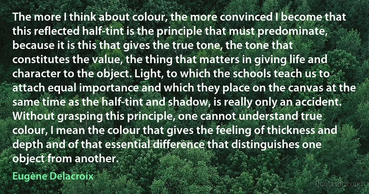 The more I think about colour, the more convinced I become that this reflected half-tint is the principle that must predominate, because it is this that gives the true tone, the tone that constitutes the value, the thing that matters in giving life and character to the object. Light, to which the schools teach us to attach equal importance and which they place on the canvas at the same time as the half-tint and shadow, is really only an accident. Without grasping this principle, one cannot understand true colour, I mean the colour that gives the feeling of thickness and depth and of that essential difference that distinguishes one object from another. (Eugène Delacroix)