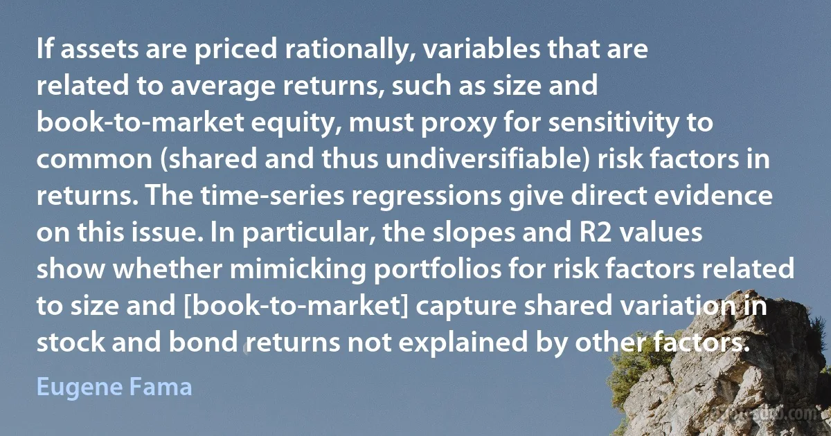 If assets are priced rationally, variables that are related to average returns, such as size and book-to-market equity, must proxy for sensitivity to common (shared and thus undiversifiable) risk factors in returns. The time-series regressions give direct evidence on this issue. In particular, the slopes and R2 values show whether mimicking portfolios for risk factors related to size and [book-to-market] capture shared variation in stock and bond returns not explained by other factors. (Eugene Fama)