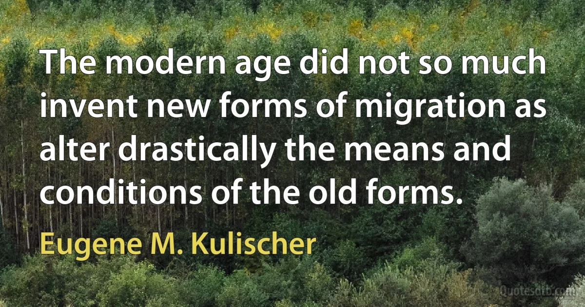 The modern age did not so much invent new forms of migration as alter drastically the means and conditions of the old forms. (Eugene M. Kulischer)