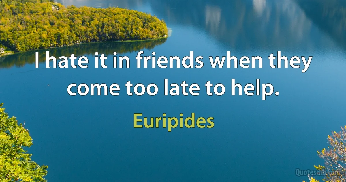 I hate it in friends when they come too late to help. (Euripides)