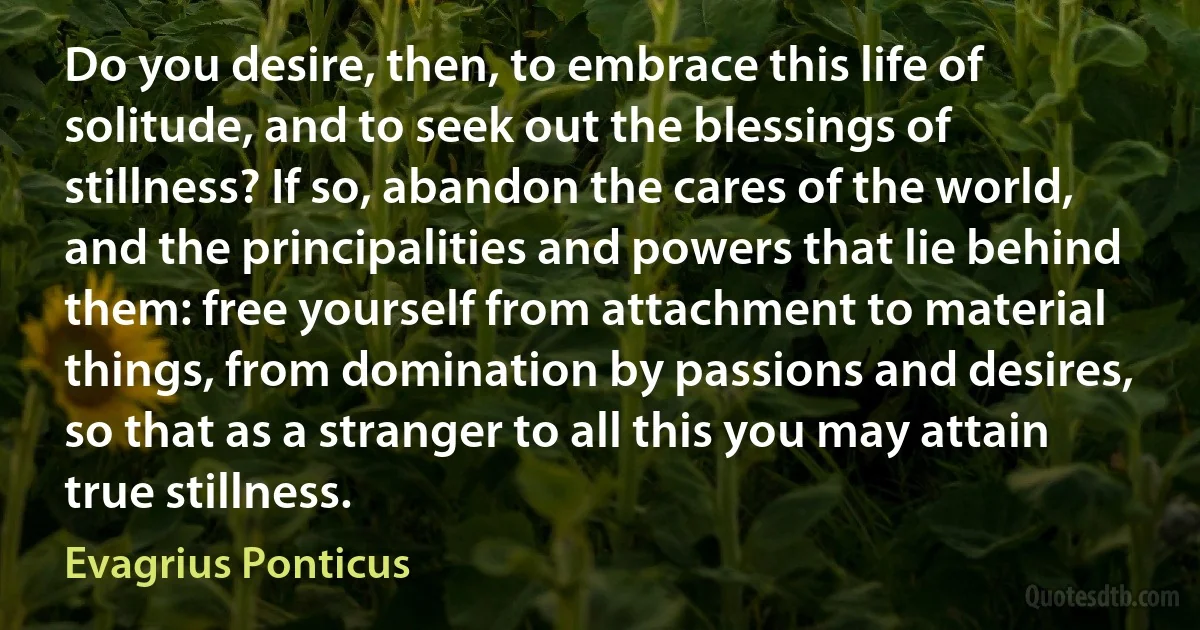 Do you desire, then, to embrace this life of solitude, and to seek out the blessings of stillness? If so, abandon the cares of the world, and the principalities and powers that lie behind them: free yourself from attachment to material things, from domination by passions and desires, so that as a stranger to all this you may attain true stillness. (Evagrius Ponticus)