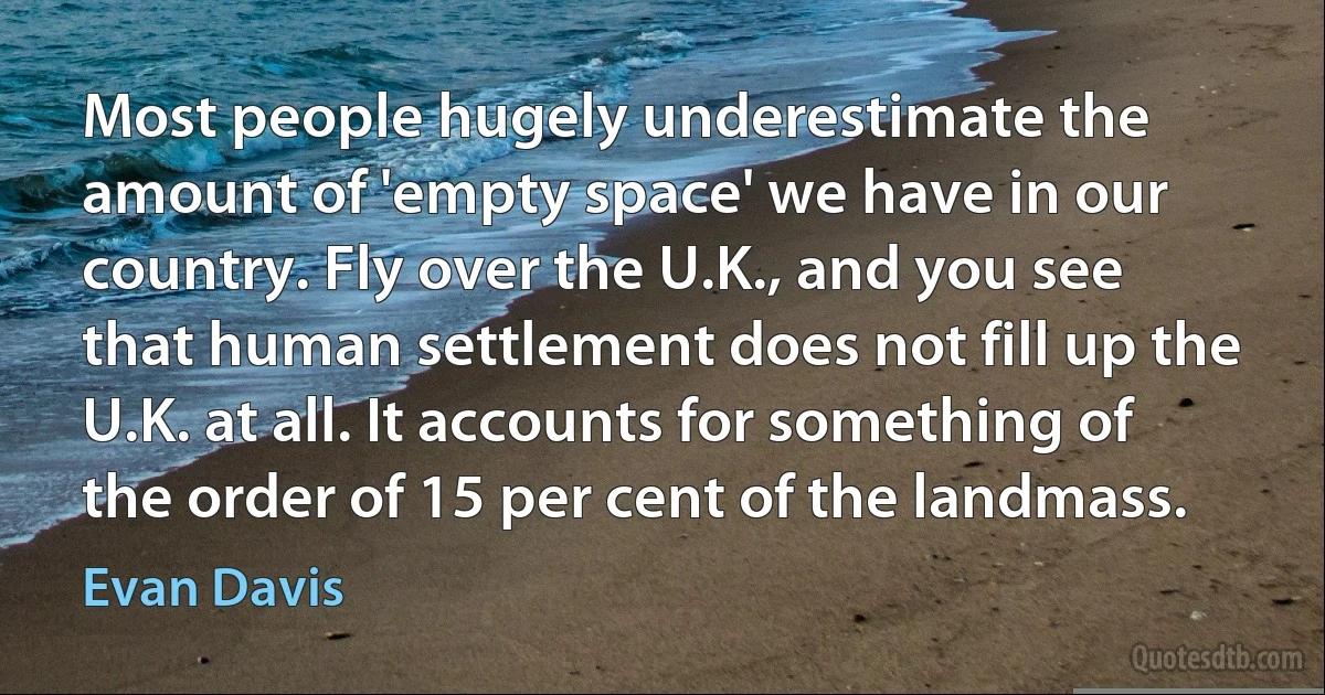 Most people hugely underestimate the amount of 'empty space' we have in our country. Fly over the U.K., and you see that human settlement does not fill up the U.K. at all. It accounts for something of the order of 15 per cent of the landmass. (Evan Davis)