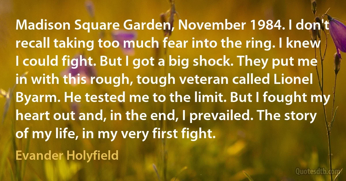 Madison Square Garden, November 1984. I don't recall taking too much fear into the ring. I knew I could fight. But I got a big shock. They put me in with this rough, tough veteran called Lionel Byarm. He tested me to the limit. But I fought my heart out and, in the end, I prevailed. The story of my life, in my very first fight. (Evander Holyfield)