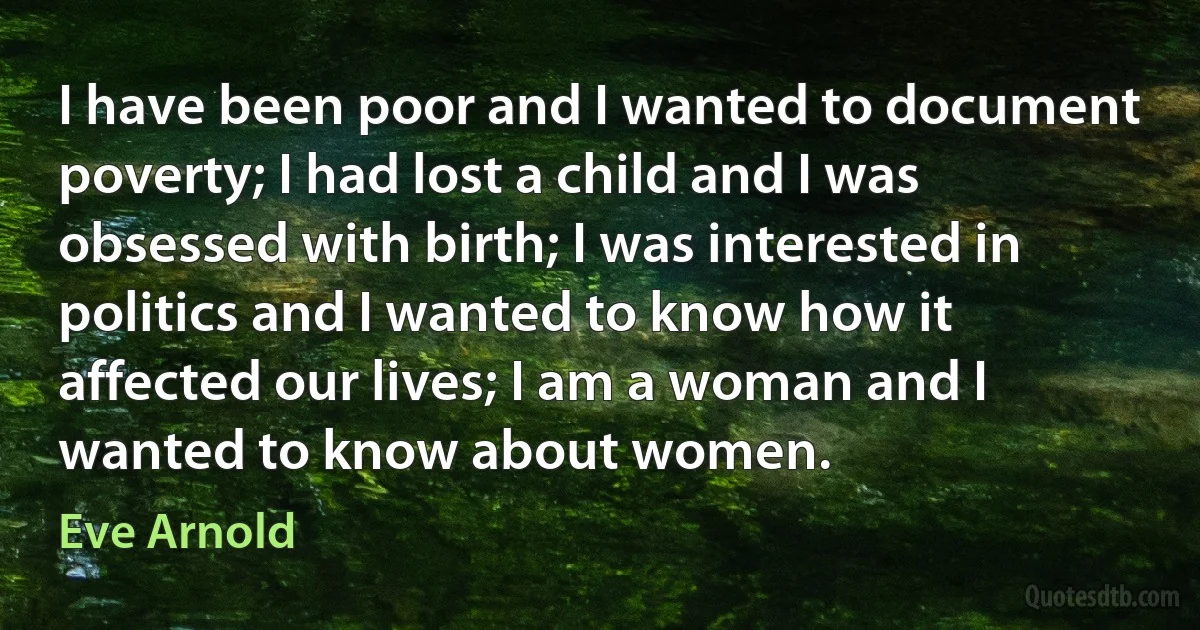 I have been poor and I wanted to document poverty; I had lost a child and I was obsessed with birth; I was interested in politics and I wanted to know how it affected our lives; I am a woman and I wanted to know about women. (Eve Arnold)