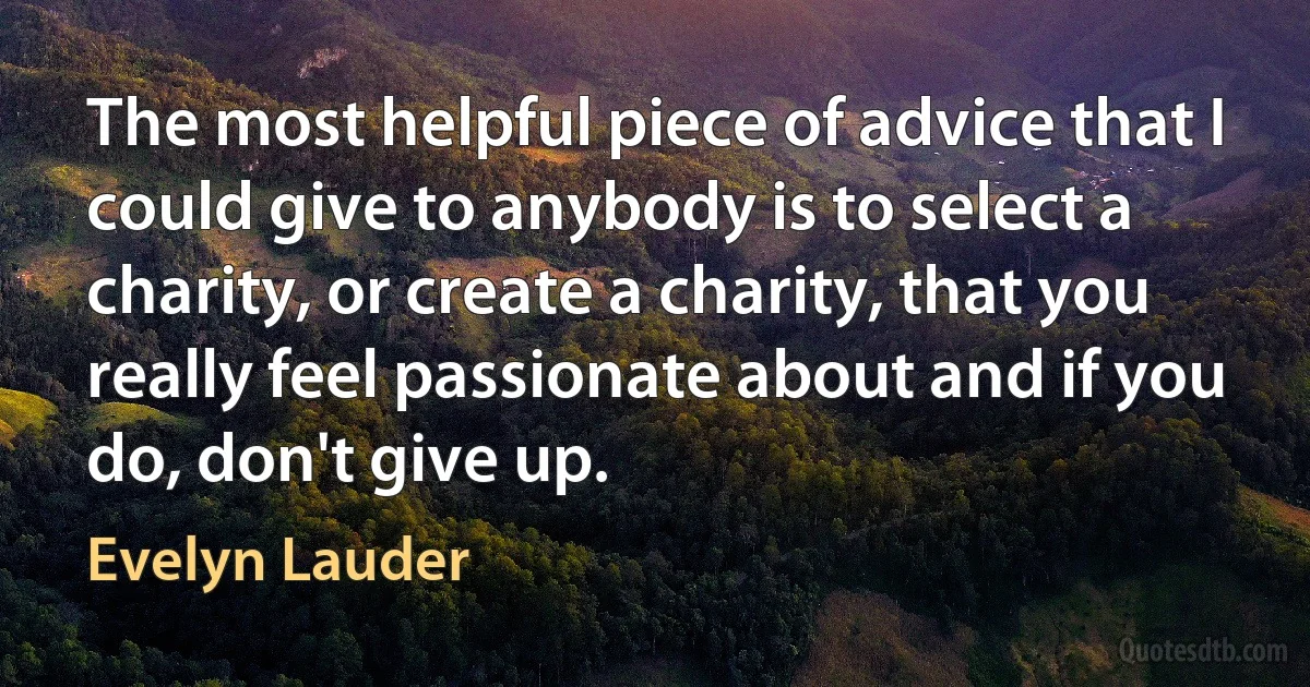 The most helpful piece of advice that I could give to anybody is to select a charity, or create a charity, that you really feel passionate about and if you do, don't give up. (Evelyn Lauder)