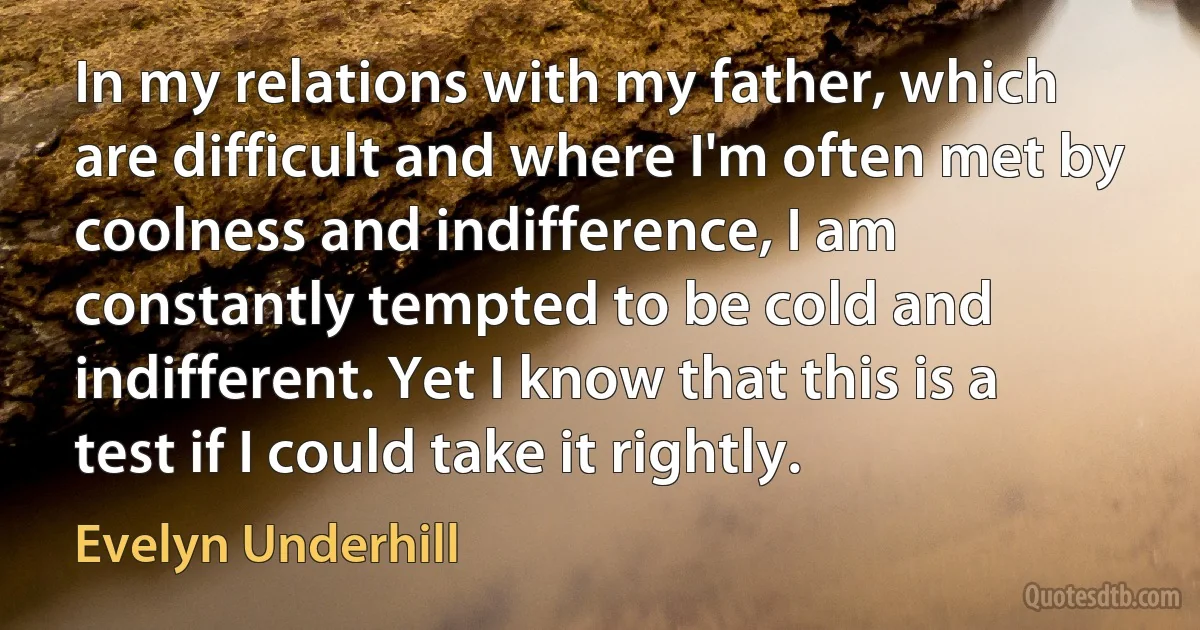 In my relations with my father, which are difficult and where I'm often met by coolness and indifference, I am constantly tempted to be cold and indifferent. Yet I know that this is a test if I could take it rightly. (Evelyn Underhill)