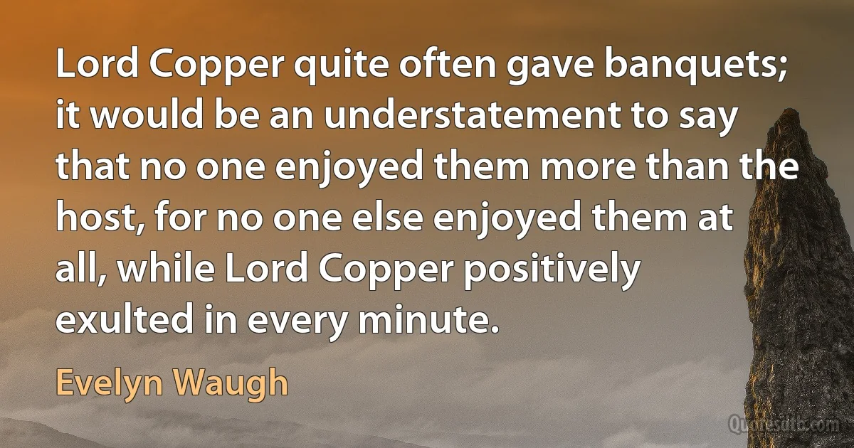 Lord Copper quite often gave banquets; it would be an understatement to say that no one enjoyed them more than the host, for no one else enjoyed them at all, while Lord Copper positively exulted in every minute. (Evelyn Waugh)