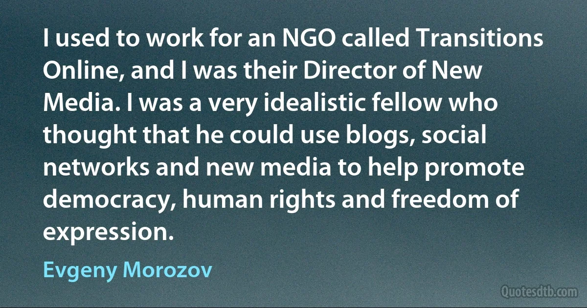 I used to work for an NGO called Transitions Online, and I was their Director of New Media. I was a very idealistic fellow who thought that he could use blogs, social networks and new media to help promote democracy, human rights and freedom of expression. (Evgeny Morozov)