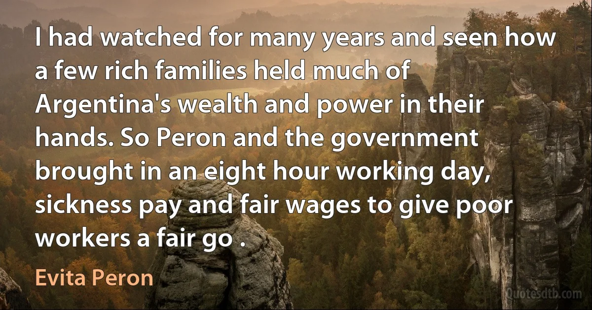 I had watched for many years and seen how a few rich families held much of Argentina's wealth and power in their hands. So Peron and the government brought in an eight hour working day, sickness pay and fair wages to give poor workers a fair go . (Evita Peron)