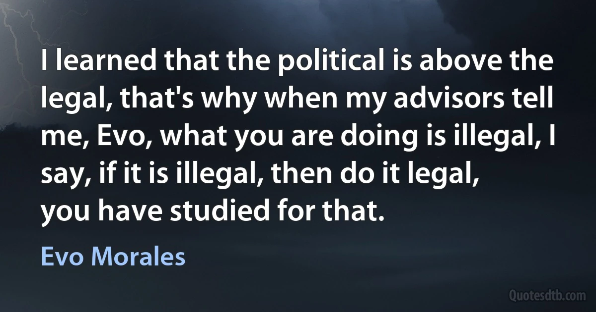 I learned that the political is above the legal, that's why when my advisors tell me, Evo, what you are doing is illegal, I say, if it is illegal, then do it legal, you have studied for that. (Evo Morales)