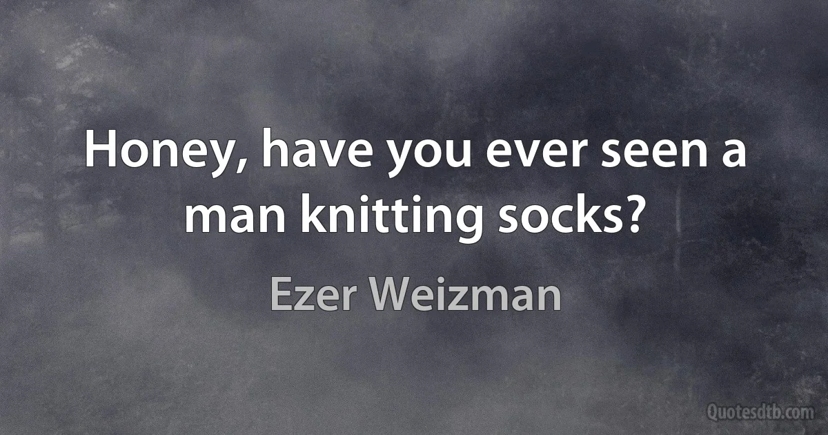 Honey, have you ever seen a man knitting socks? (Ezer Weizman)