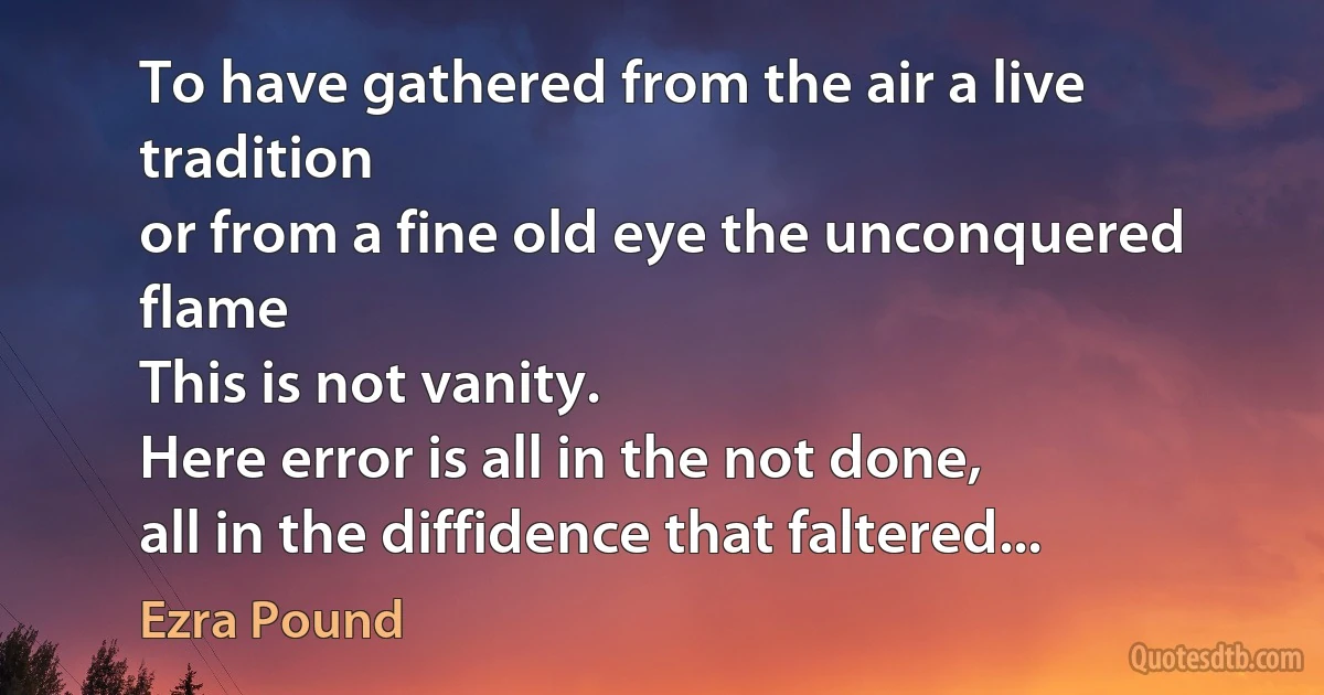 To have gathered from the air a live tradition
or from a fine old eye the unconquered flame
This is not vanity.
Here error is all in the not done,
all in the diffidence that faltered... (Ezra Pound)