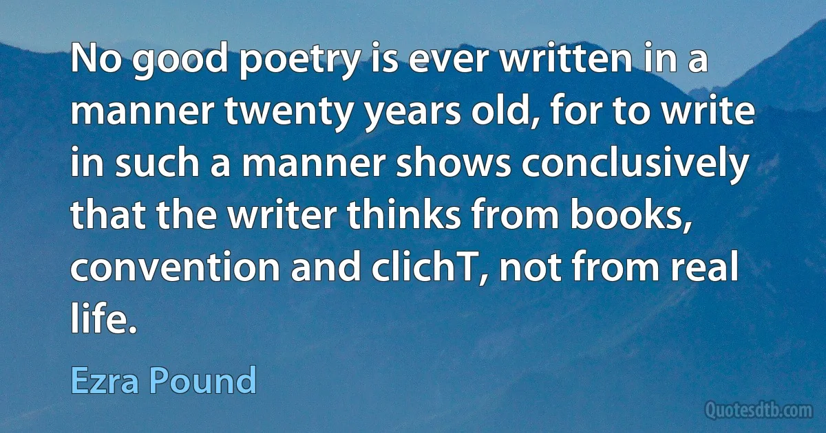 No good poetry is ever written in a manner twenty years old, for to write in such a manner shows conclusively that the writer thinks from books, convention and clichT, not from real life. (Ezra Pound)