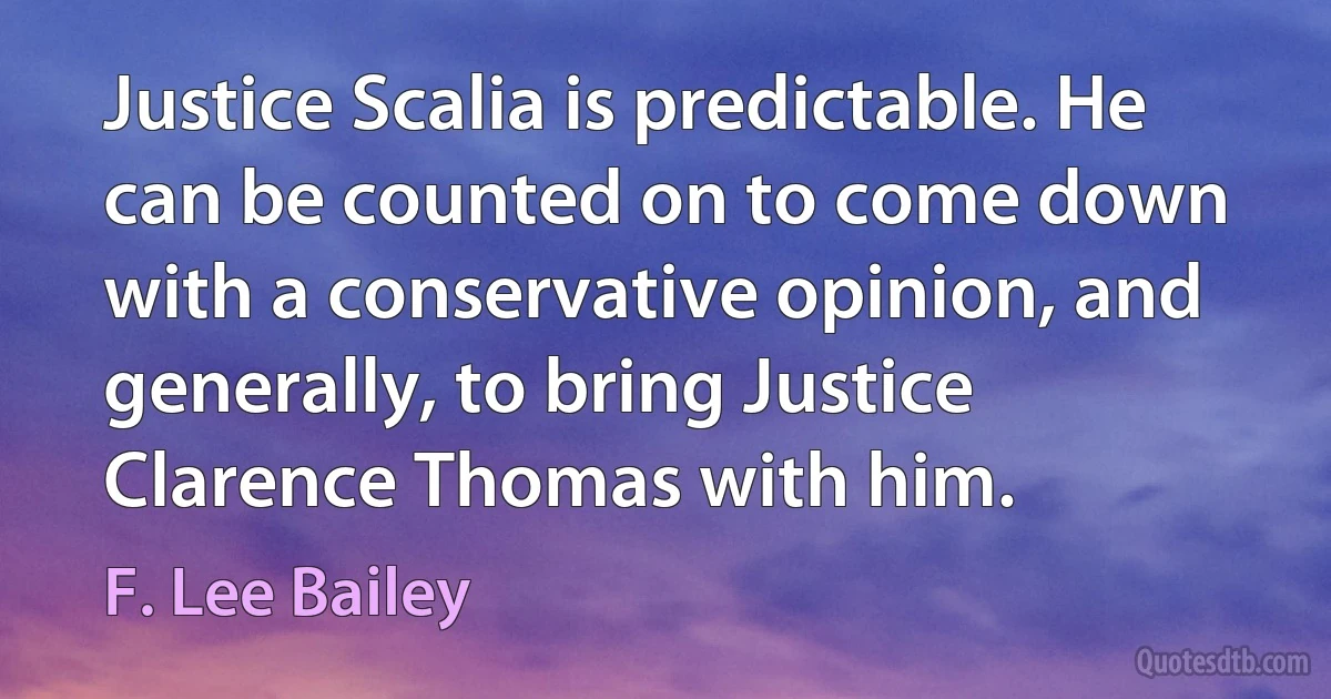 Justice Scalia is predictable. He can be counted on to come down with a conservative opinion, and generally, to bring Justice Clarence Thomas with him. (F. Lee Bailey)