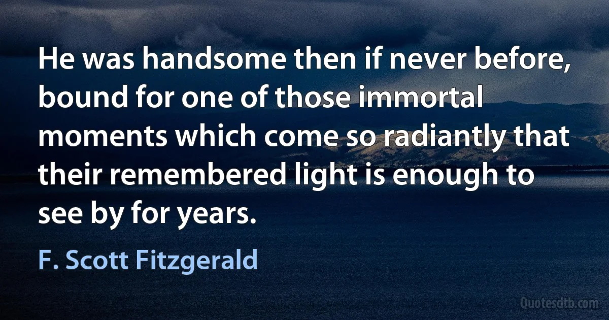 He was handsome then if never before, bound for one of those immortal moments which come so radiantly that their remembered light is enough to see by for years. (F. Scott Fitzgerald)