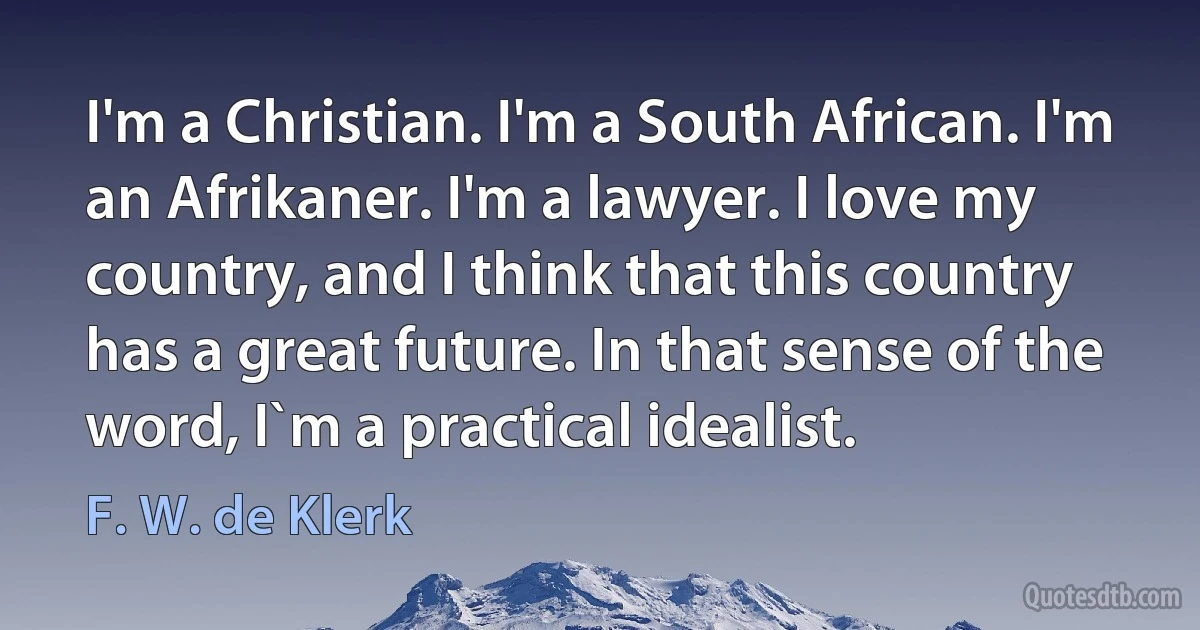 I'm a Christian. I'm a South African. I'm an Afrikaner. I'm a lawyer. I love my country, and I think that this country has a great future. In that sense of the word, I`m a practical idealist. (F. W. de Klerk)