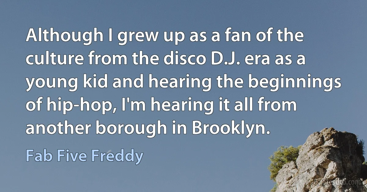 Although I grew up as a fan of the culture from the disco D.J. era as a young kid and hearing the beginnings of hip-hop, I'm hearing it all from another borough in Brooklyn. (Fab Five Freddy)