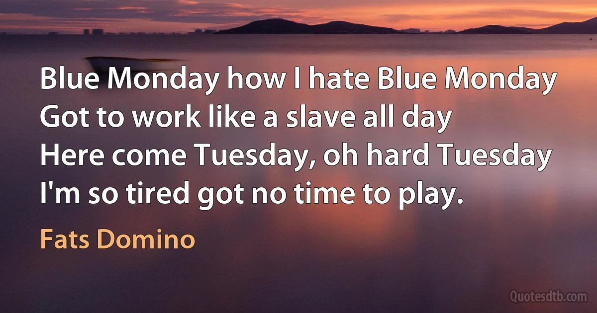 Blue Monday how I hate Blue Monday
Got to work like a slave all day
Here come Tuesday, oh hard Tuesday
I'm so tired got no time to play. (Fats Domino)