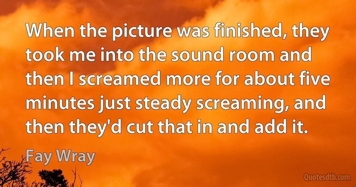 When the picture was finished, they took me into the sound room and then I screamed more for about five minutes just steady screaming, and then they'd cut that in and add it. (Fay Wray)