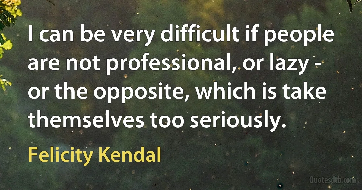 I can be very difficult if people are not professional, or lazy - or the opposite, which is take themselves too seriously. (Felicity Kendal)