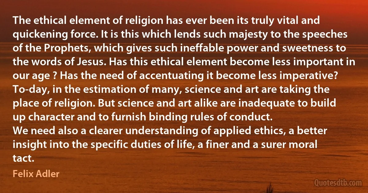 The ethical element of religion has ever been its truly vital and quickening force. It is this which lends such majesty to the speeches of the Prophets, which gives such ineffable power and sweetness to the words of Jesus. Has this ethical element become less important in our age ? Has the need of accentuating it become less imperative?
To-day, in the estimation of many, science and art are taking the place of religion. But science and art alike are inadequate to build up character and to furnish binding rules of conduct.
We need also a clearer understanding of applied ethics, a better insight into the specific duties of life, a finer and a surer moral tact. (Felix Adler)