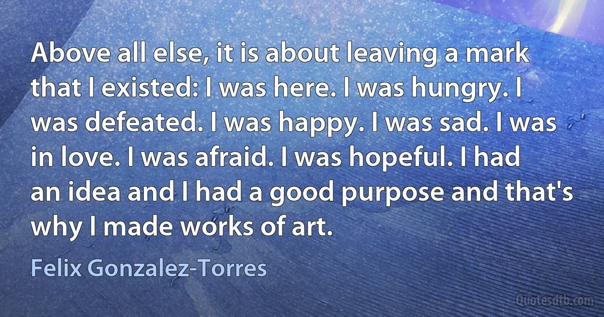 Above all else, it is about leaving a mark that I existed: I was here. I was hungry. I was defeated. I was happy. I was sad. I was in love. I was afraid. I was hopeful. I had an idea and I had a good purpose and that's why I made works of art. (Felix Gonzalez-Torres)