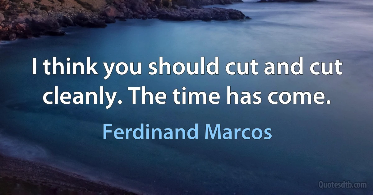 I think you should cut and cut cleanly. The time has come. (Ferdinand Marcos)