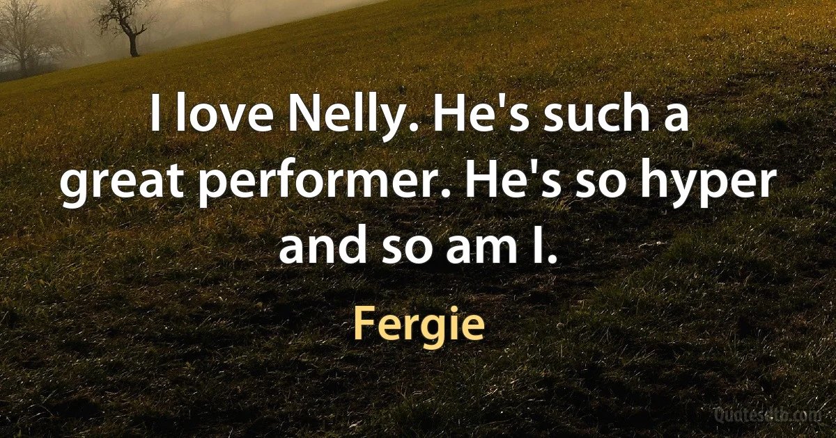 I love Nelly. He's such a great performer. He's so hyper and so am I. (Fergie)