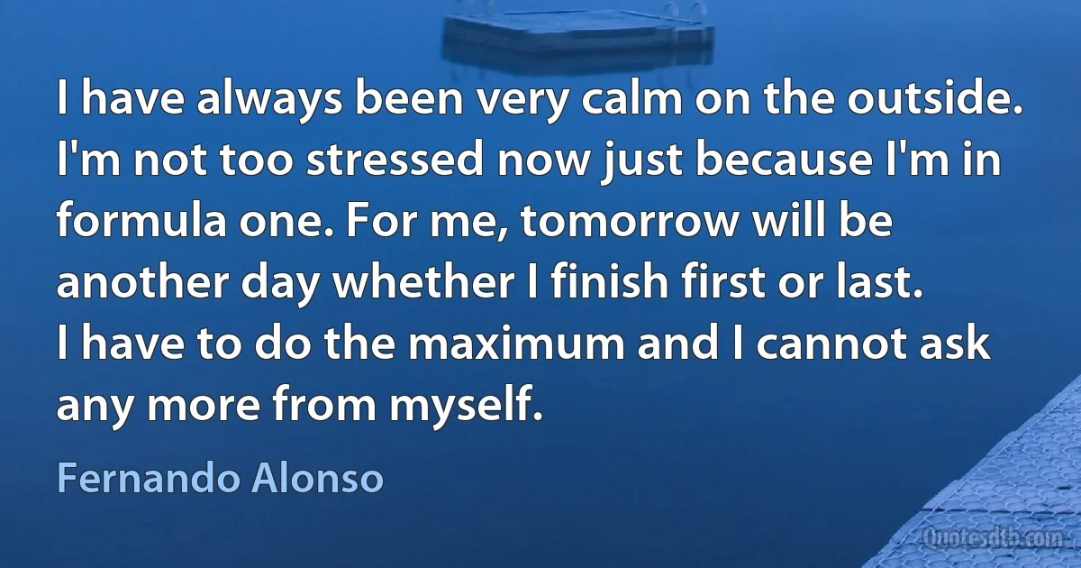 I have always been very calm on the outside. I'm not too stressed now just because I'm in formula one. For me, tomorrow will be another day whether I finish first or last. I have to do the maximum and I cannot ask any more from myself. (Fernando Alonso)