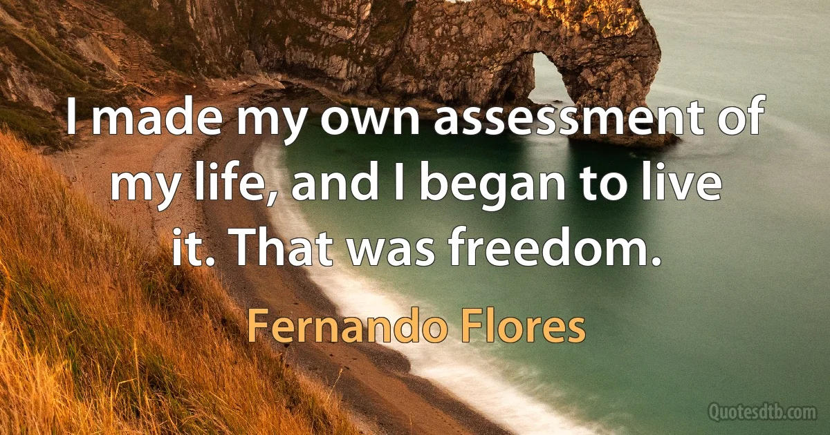 I made my own assessment of my life, and I began to live it. That was freedom. (Fernando Flores)