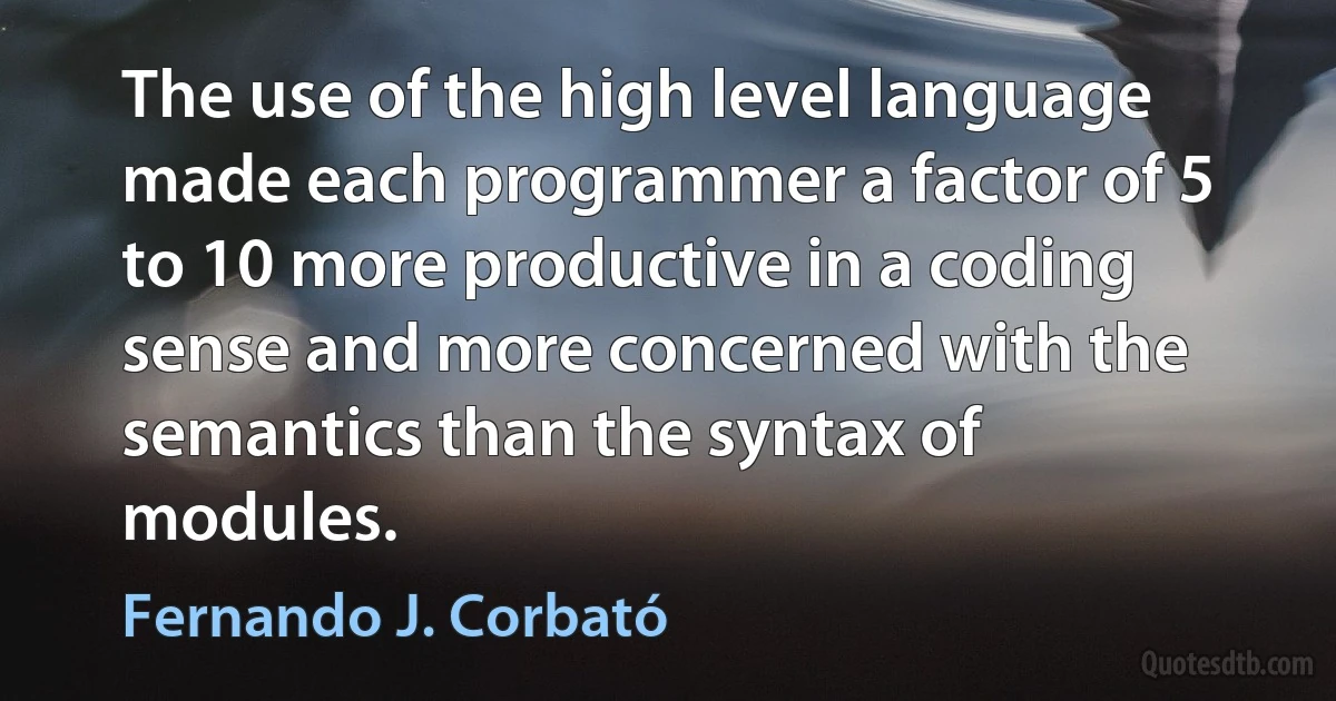 The use of the high level language made each programmer a factor of 5 to 10 more productive in a coding sense and more concerned with the semantics than the syntax of modules. (Fernando J. Corbató)