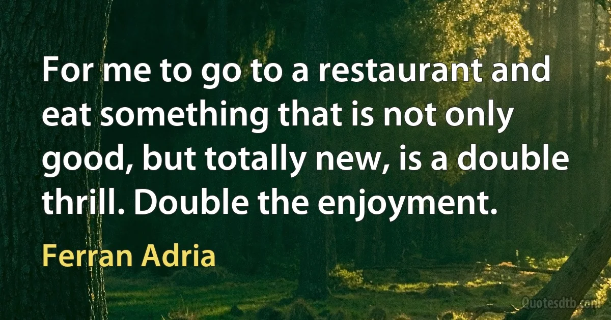 For me to go to a restaurant and eat something that is not only good, but totally new, is a double thrill. Double the enjoyment. (Ferran Adria)