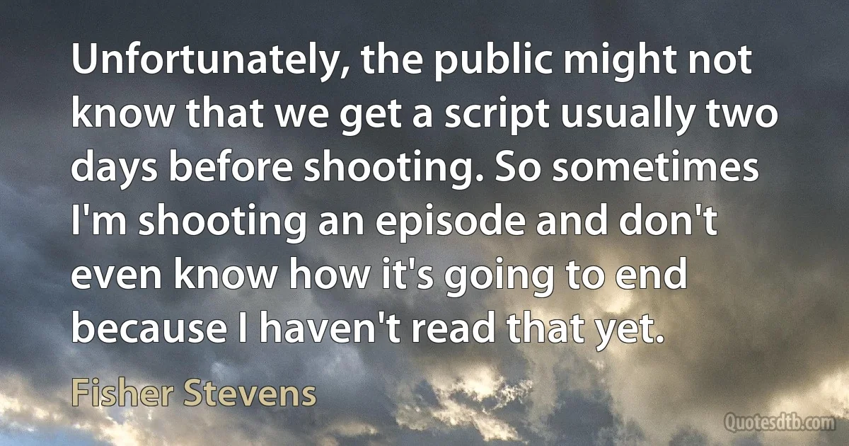 Unfortunately, the public might not know that we get a script usually two days before shooting. So sometimes I'm shooting an episode and don't even know how it's going to end because I haven't read that yet. (Fisher Stevens)