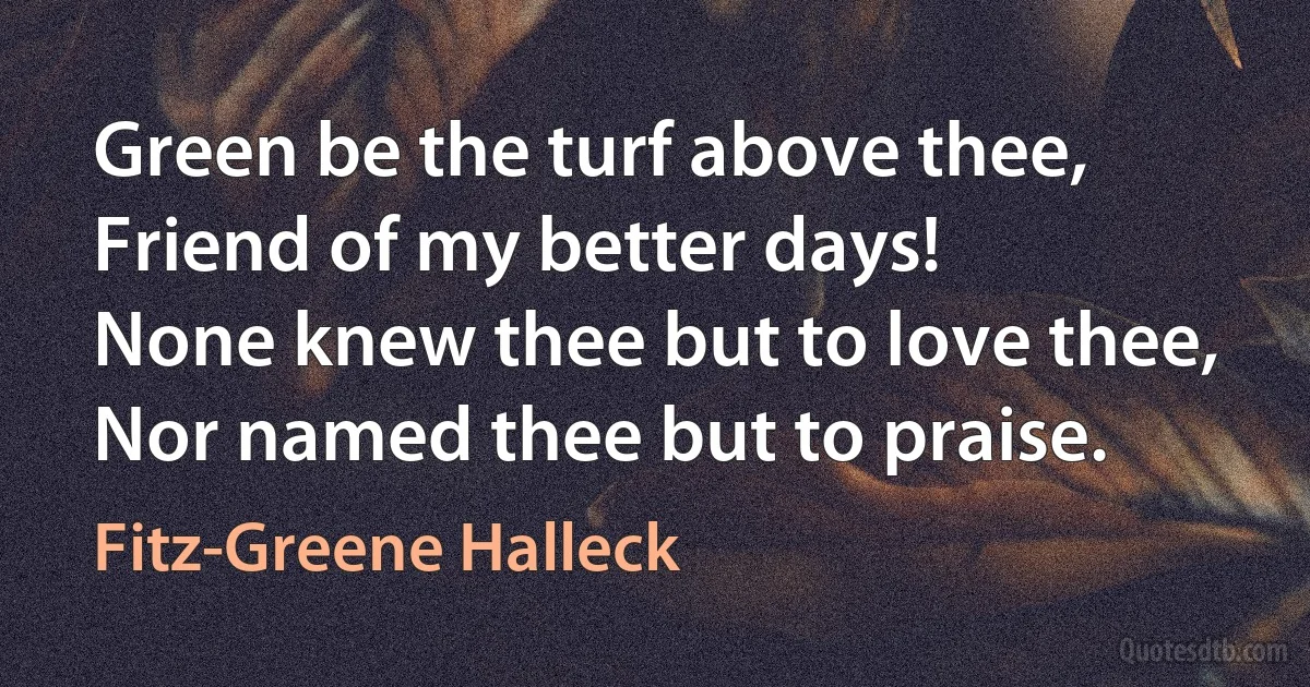 Green be the turf above thee,
Friend of my better days!
None knew thee but to love thee,
Nor named thee but to praise. (Fitz-Greene Halleck)